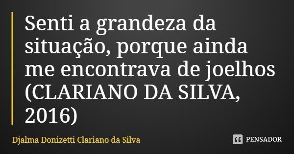 Senti a grandeza da situação, porque ainda me encontrava de joelhos (CLARIANO DA SILVA, 2016)... Frase de Djalma Donizetti Clariano da Silva.