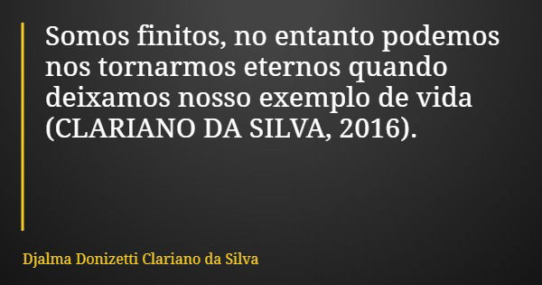 Somos finitos, no entanto podemos nos tornarmos eternos quando deixamos nosso exemplo de vida (CLARIANO DA SILVA, 2016).... Frase de Djalma Donizetti Clariano da Silva.