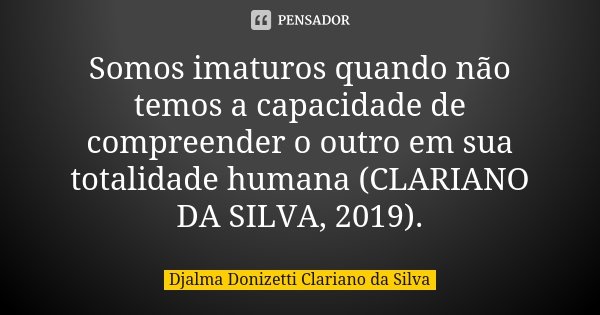 Somos imaturos quando não temos a capacidade de compreender o outro em sua totalidade humana (CLARIANO DA SILVA, 2019).... Frase de Djalma Donizetti Clariano da Silva.