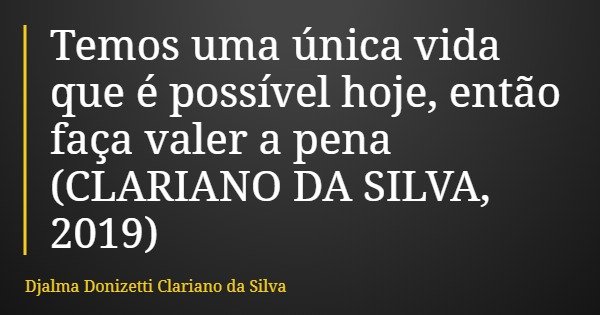 Temos uma única vida que é possível hoje, então faça valer a pena (CLARIANO DA SILVA, 2019)... Frase de Djalma Donizetti Clariano da Silva.