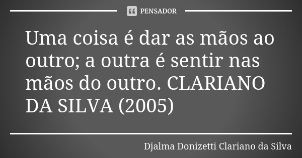 Uma coisa é dar as mãos ao outro; a outra é sentir nas mãos do outro. CLARIANO DA SILVA (2005)... Frase de Djalma Donizetti Clariano da Silva.