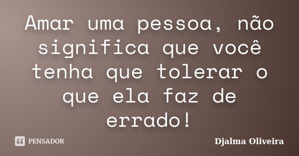 Amar uma pessoa, não significa que você tenha que tolerar o que ela faz de errado!... Frase de Djalma Oliveira.