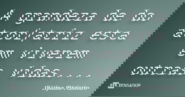 A grandeza de do ator/atriz esta em viverem outras vidas....... Frase de Djalma Pinheiro.