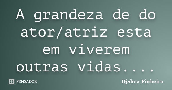 A grandeza de do ator/atriz esta em viverem outras vidas....... Frase de Djalma Pinheiro.