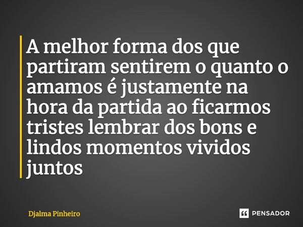 ⁠A melhor forma dos que partiram sentirem o quanto o amamos é justamente na hora da partida ao ficarmos tristes lembrar dos bons e lindos momentos vividos junto... Frase de Djalma Pinheiro.