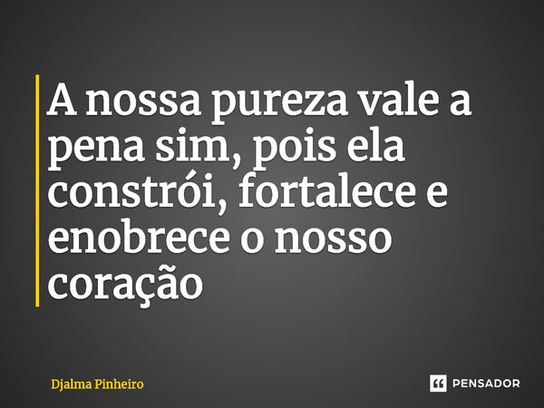 ⁠A nossa pureza vale a pena sim, pois ela constrói, fortalece e enobrece o nosso coração... Frase de Djalma Pinheiro.