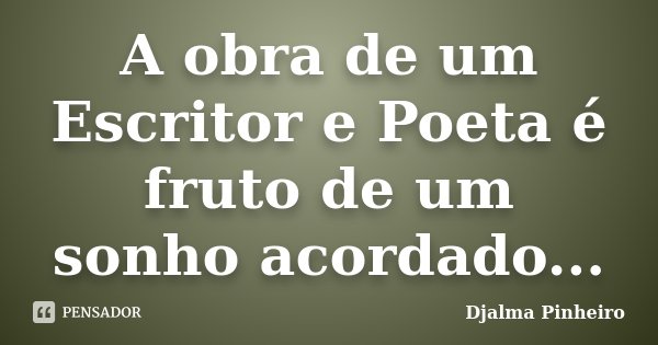 A obra de um Escritor e Poeta é fruto de um sonho acordado...... Frase de Djalma Pinheiro.