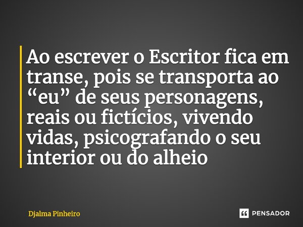 ⁠Ao escrever o Escritor fica em transe, pois se transporta ao “eu” de seus personagens, reais ou fictícios, vivendo vidas, psicografando o seu interior ou do al... Frase de Djalma Pinheiro.