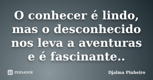 O conhecer é lindo, mas o desconhecido nos leva a aventuras e é fascinante..... Frase de Djalma Pinheiro.