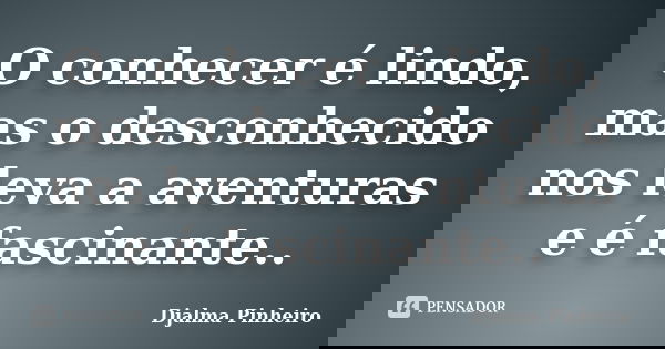 O conhecer é lindo, mas o desconhecido nos leva a aventuras e é fascinante..... Frase de Djalma Pinheiro.