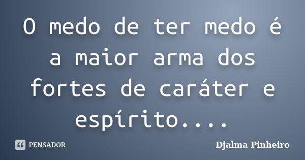 O medo de ter medo é a maior arma dos fortes de caráter e espírito....... Frase de Djalma Pinheiro.