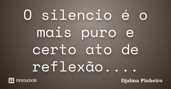 O silencio é o mais puro e certo ato de reflexão....... Frase de Djalma Pinheiro.
