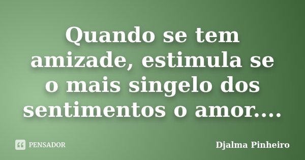Quando se tem amizade, estimula se o mais singelo dos sentimentos o amor....... Frase de Djalma Pinheiro.
