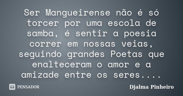 Ser Mangueirense não é só torcer por uma escola de samba, é sentir a poesia correr em nossas veias, seguindo grandes Poetas que enalteceram o amor e a amizade e... Frase de Djalma Pinheiro.