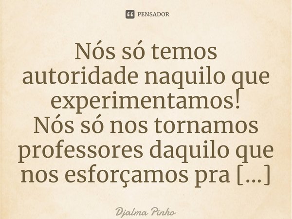 ⁠Nós só temos autoridade naquilo que experimentamos!... Frase de Djalma Pinho.
