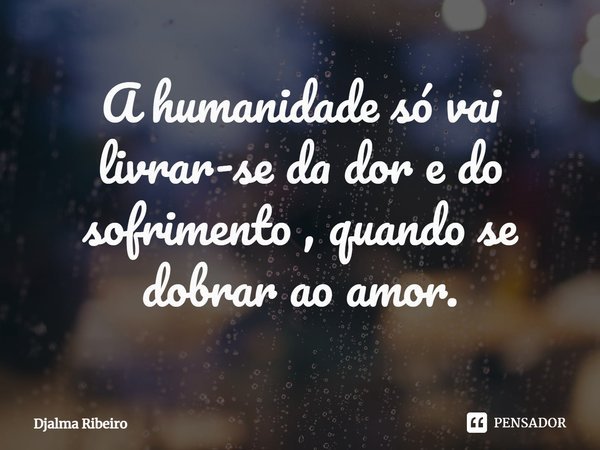 ⁠A humanidade só vai livrar-se da dor e do sofrimento , quando se dobrar ao amor.... Frase de Djalma Ribeiro.
