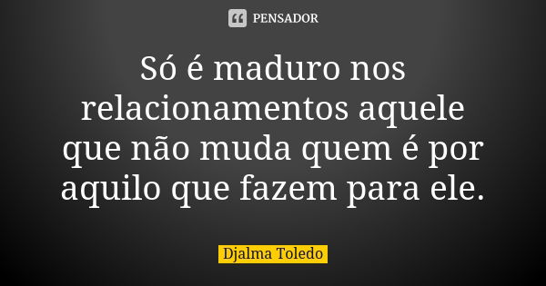 Só é maduro nos relacionamentos aquele que não muda quem é por aquilo que fazem para ele.... Frase de Djalma Toledo.