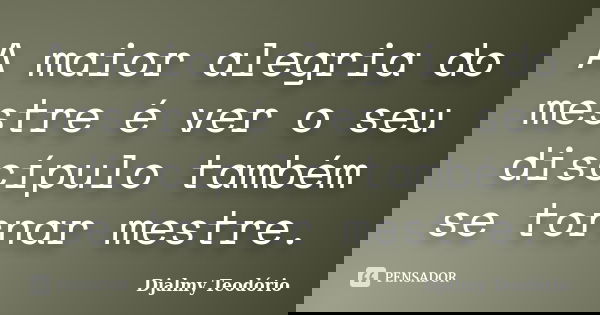 A maior alegria do mestre é ver o seu discípulo também se tornar mestre.... Frase de Djalmy Teodório.