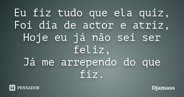 Eu fiz tudo que ela quiz, Foi dia de actor e atriz, Hoje eu já não sei ser feliz, Já me arrependo do que fiz.... Frase de Djamass.