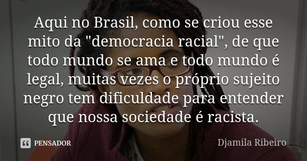 Aqui no Brasil, como se criou esse mito da "democracia racial", de que todo mundo se ama e todo mundo é legal, muitas vezes o próprio sujeito negro te... Frase de Djamila Ribeiro.