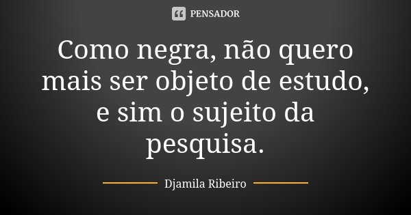 Como negra, não quero mais ser objeto de estudo, e sim o sujeito da pesquisa.... Frase de Djamila Ribeiro.