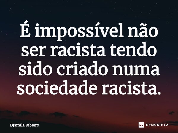 É impossível não ser racista tendo sido criado numa sociedade racista.... Frase de Djamila Ribeiro.
