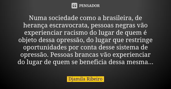 Numa sociedade como a brasileira, de herança escravocrata, pessoas negras vão experienciar racismo do lugar de quem é objeto dessa opressão, do lugar que restri... Frase de Djamila Ribeiro.