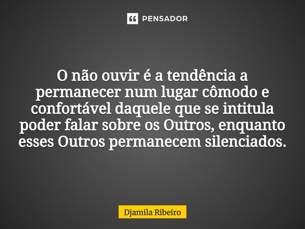 O não ouvir é a tendência a permanecer num lugar cômodo e confortável daquele que se intitula poder falar sobre os Outros, enquanto esses Outros permanecem sile... Frase de Djamila Ribeiro.