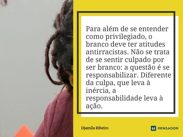 Para além de se entender como privilegiado, o branco deve ter atitudes antirracistas. Não se trata de se sentir culpado por ser branco: a questão é se responsa... Frase de Djamila Ribeiro.
