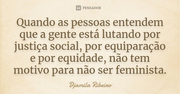 Quando as pessoas entendem que a gente está lutando por justiça social, por equiparação e por equidade, não tem motivo para não ser feminista.... Frase de Djamila Ribeiro.
