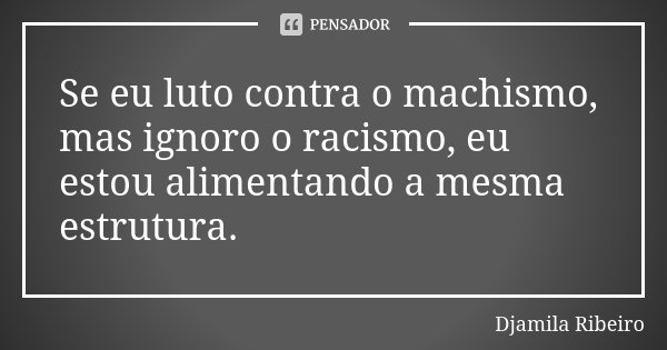 Se eu luto contra o machismo, mas ignoro o racismo, eu estou alimentando a mesma estrutura.... Frase de Djamila Ribeiro.