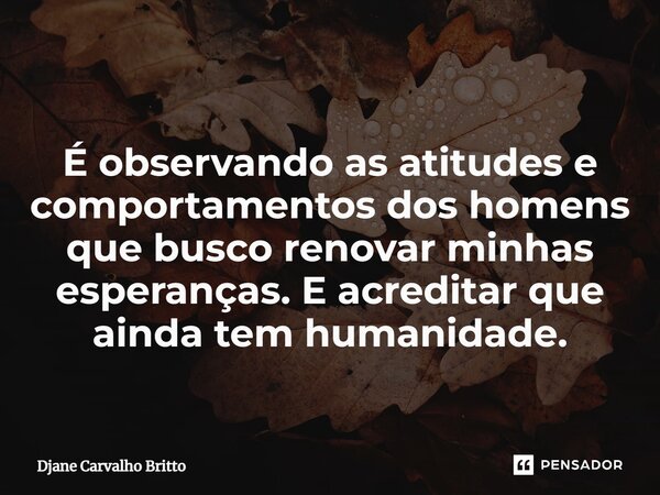 ⁠É observando as atitudes e comportamentos dos homens que busco renovar minhas esperanças. E acreditar que ainda tem humanidade.... Frase de Djane Carvalho Britto.