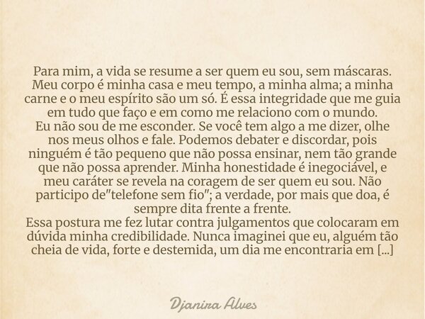 ​Para mim, a vida se resume a ser quem eu sou, sem máscaras. Meu corpo é minha casa e meu tempo, a minha alma; a minha carne e o meu espírito são um só. É essa ... Frase de Djanira Alves.