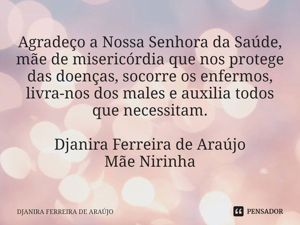 ⁠Agradeço a Nossa Senhora da Saúde, mãe de misericórdia que nos protege das doenças, socorre os enfermos, livra-nos dos males e auxilia todos que necessitam. Dj... Frase de DJANIRA FERREIRA DE ARAÚJO.