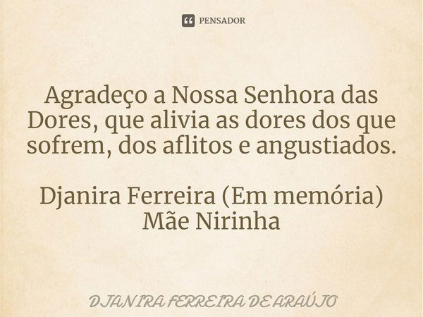 ⁠Agradeço a Nossa Senhora das Dores, que alivia as dores dos que sofrem, dos aflitos e angustiados. Djanira Ferreira (Em memória)
Mãe Nirinha... Frase de DJANIRA FERREIRA DE ARAÚJO.
