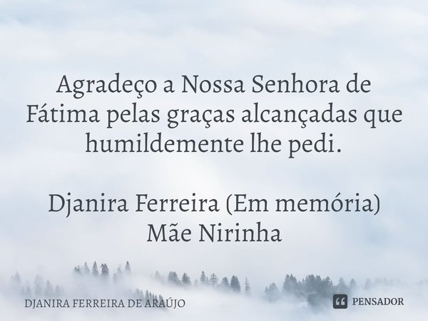 ⁠
Agradeço a Nossa Senhora de Fátima pelas graças alcançadas que humildemente lhe pedi. Djanira Ferreira (Em memória)
Mãe Nirinha... Frase de DJANIRA FERREIRA DE ARAÚJO.