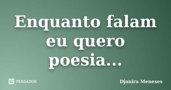 Enquanto falam eu quero poesia...... Frase de Djanira Meneses.