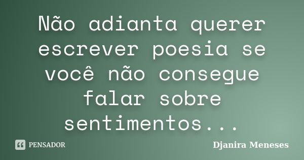 Não adianta querer escrever poesia se você não consegue falar sobre sentimentos...... Frase de Djanira Meneses.