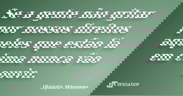 Se a gente não gritar por nossos direitos aqueles que estão lá em cima nunca vão ouvir.... Frase de Djanira Meneses.