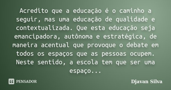 Acredito que a educação é o caminho a seguir, mas uma educação de qualidade e contextualizada. Que esta educação seja emancipadora, autônoma e estratégica, de m... Frase de Djavan Silva.