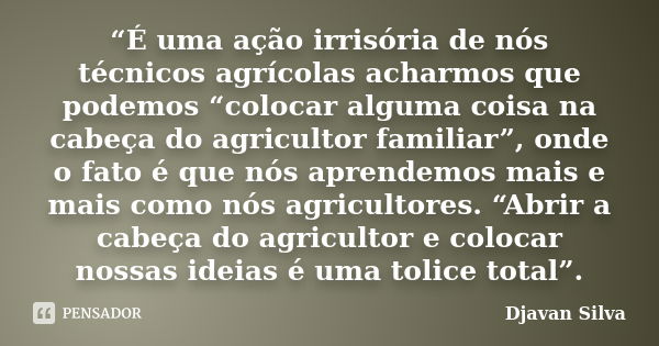 “É uma ação irrisória de nós técnicos agrícolas acharmos que podemos “colocar alguma coisa na cabeça do agricultor familiar”, onde o fato é que nós aprendemos m... Frase de Djavan Silva.