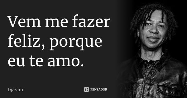 Vem me fazer feliz, porque eu te amo.... Frase de Djavan.