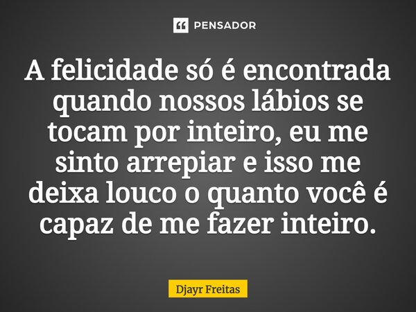 A felicidade só é encontrada quando nossos lábios se tocam por inteiro⁠, eu me sinto arrepiar e isso me deixa louco o quanto você é capaz de me fazer inteiro.... Frase de Djayr Freitas.