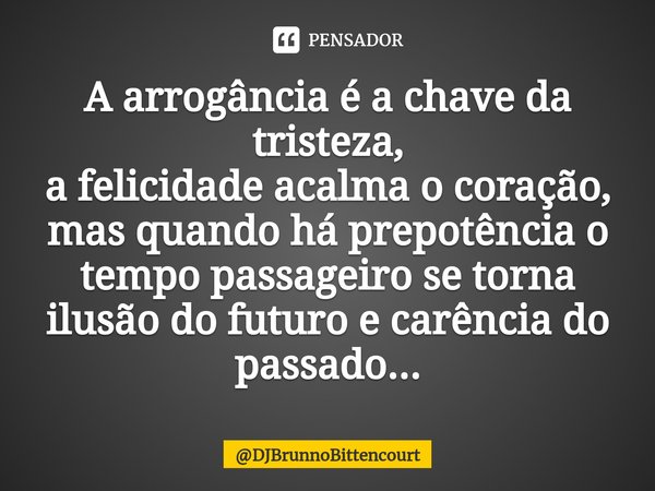 ⁠A arrogância é a chave da tristeza,
a felicidade acalma o coração, mas quando há prepotência o tempo passageiro se torna ilusão do futuro e carência do passado... Frase de DJBrunnoBittencourt.