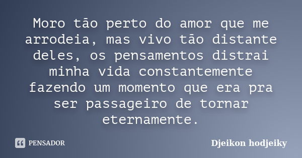 Moro tão perto do amor que me arrodeia, mas vivo tão distante deles, os pensamentos distrai minha vida constantemente fazendo um momento que era pra ser passage... Frase de Djeikon Hodjeiky.