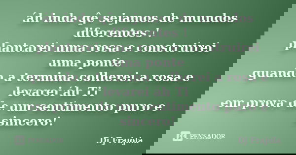 áh inda qê sejamos de mundos diferentes ! plantarei uma rosa e construirei uma ponte quando a termina colherei a rosa e levarei áh Ti em prova de um sentimento ... Frase de Dj Frajola.