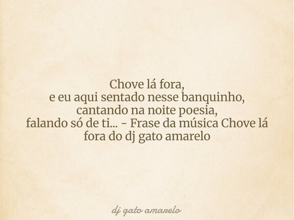 Chove lá fora, e eu aqui sentado nesse banquinho, cantando na noite poesia, falando só de ti... - Frase da música Chove lá fora do dj gato amarelo... Frase de dj gato amarelo.