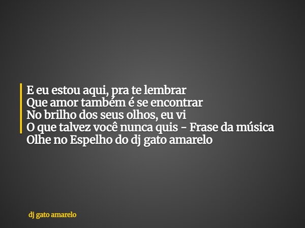E eu estou aqui, pra te lembrar Que amor também é se encontrar No brilho dos seus olhos, eu vi O que talvez você nunca quis - Frase da música Olhe no Espelho do... Frase de dj gato amarelo.