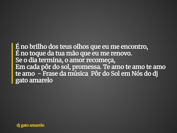 É no brilho dos teus olhos que eu me encontro, É no toque da tua mão que eu me renovo. Se o dia termina, o amor recomeça, Em cada pôr do sol, promessa. Te amo t... Frase de dj gato amarelo.