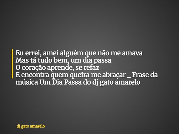 Eu errei, amei alguém que não me amava Mas tá tudo bem, um dia passa O coração aprende, se refaz E encontra quem queira me abraçar _ Frase da música Um Dia Pass... Frase de dj gato amarelo.